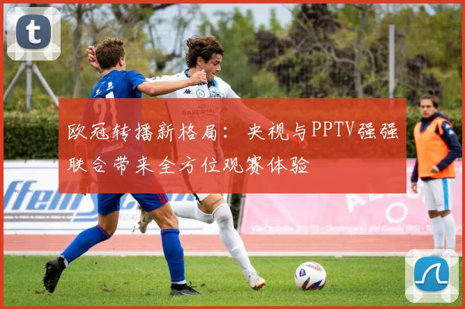 欧冠转播新格局:央视与PPTV强强联合带来全方位观赛体验