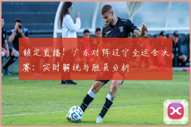 锁定直播！广东对阵辽宁全运会决赛：实时解说与胜负分析