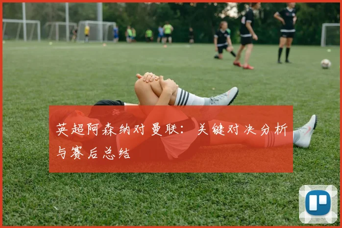 英超阿森纳对曼联:关键对决分析与赛后总结