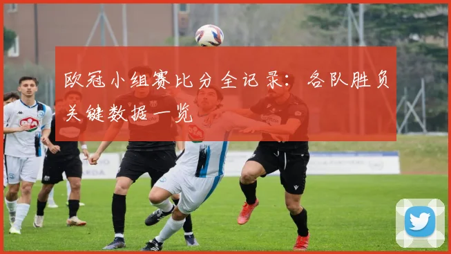 欧冠小组赛比分全记录:各队胜负关键数据一览