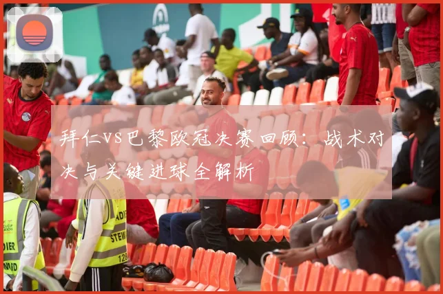 拜仁vs巴黎欧冠决赛回顾：战术对决与关键进球全解析