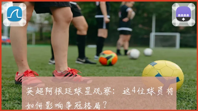 英超阿根廷球星观察:这4位球员将如何影响争冠格局?