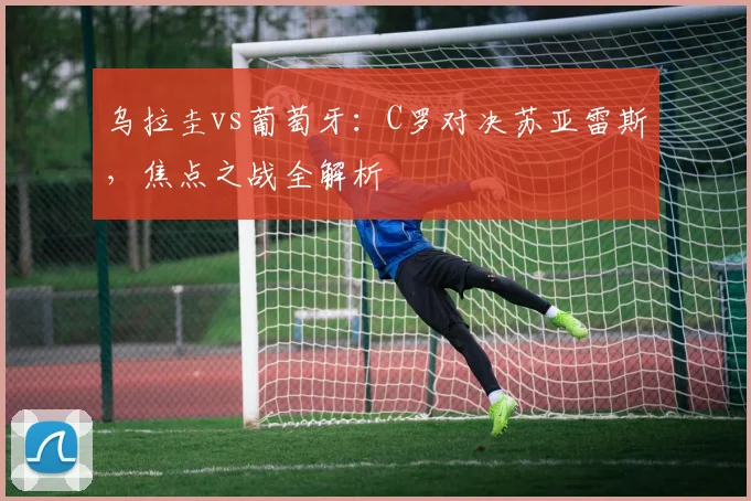 乌拉圭vs葡萄牙:C罗对决苏亚雷斯,焦点之战全解析