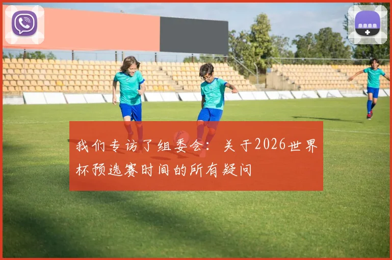 我们专访了组委会：关于2026世界杯预选赛时间的所有疑问