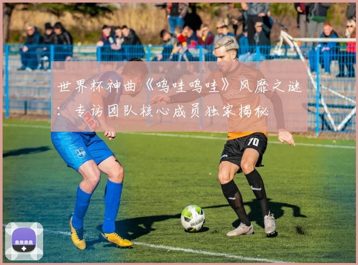 世界杯神曲《呜哇呜哇》风靡之谜:专访团队核心成员独家揭秘