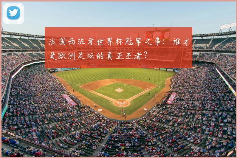 法国西班牙世界杯冠军之争：谁才是欧洲足坛的真正王者？