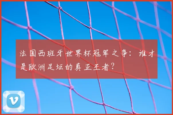 法国西班牙世界杯冠军之争:谁才是欧洲足坛的真正王者?