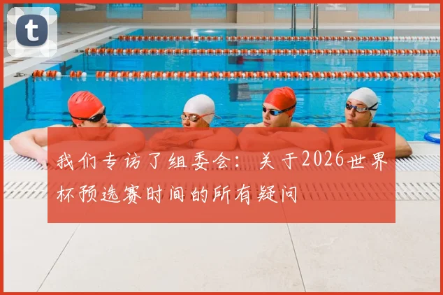 我们专访了组委会：关于2026世界杯预选赛时间的所有疑问