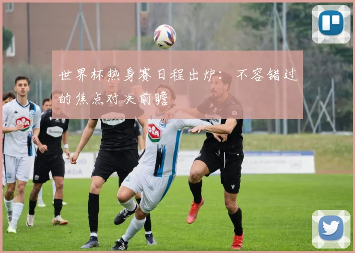 世界杯热身赛日程出炉：不容错过的焦点对决前瞻