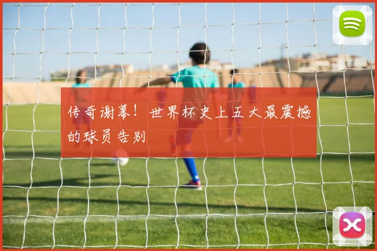 传奇谢幕！世界杯史上五大最震撼的球员告别