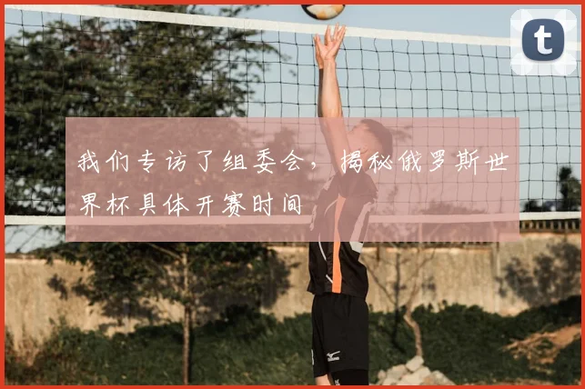 我们专访了组委会，揭秘俄罗斯世界杯具体开赛时间