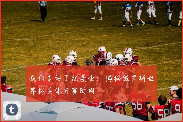 我们专访了组委会，揭秘俄罗斯世界杯具体开赛时间