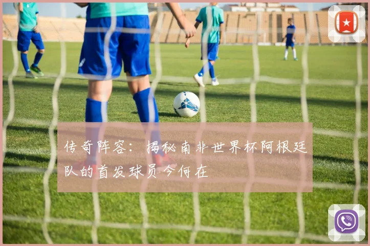 传奇阵容：揭秘南非世界杯阿根廷队的首发球员今何在