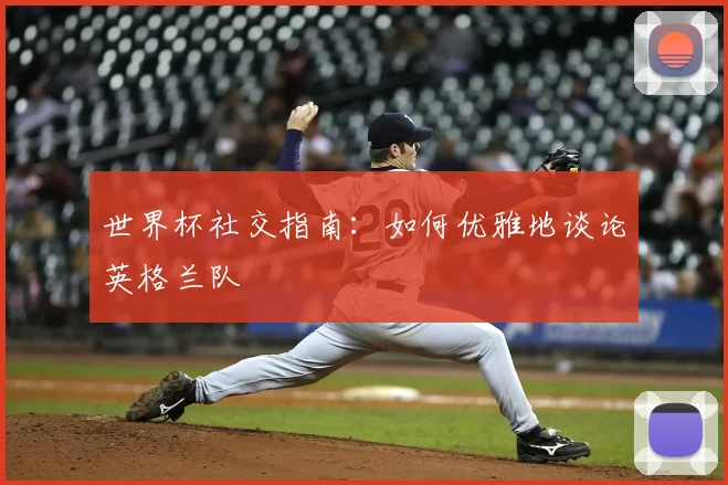 世界杯社交指南:如何优雅地谈论英格兰队