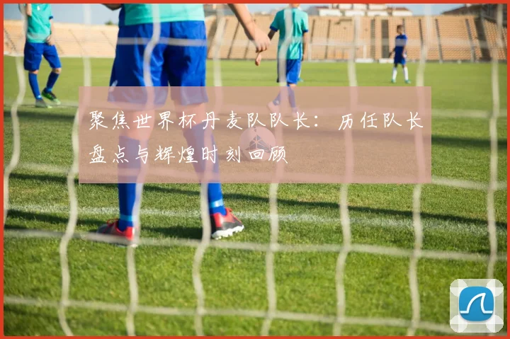 聚焦世界杯丹麦队队长:历任队长盘点与辉煌时刻回顾