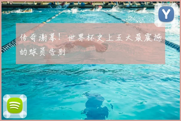 传奇谢幕！世界杯史上五大最震撼的球员告别
