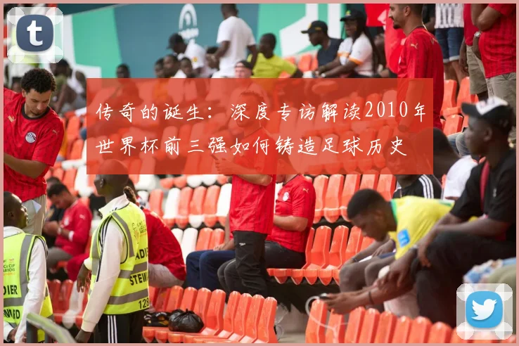 传奇的诞生：深度专访解读2010年世界杯前三强如何铸造足球历史
