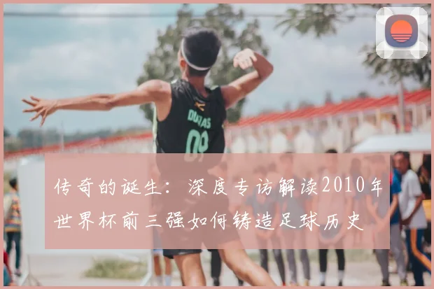 传奇的诞生：深度专访解读2010年世界杯前三强如何铸造足球历史