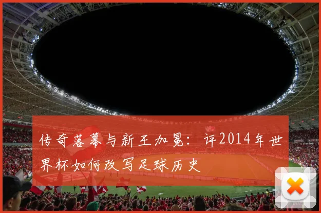 传奇落幕与新王加冕:评2014年世界杯如何改写足球历史