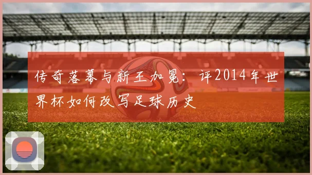 传奇落幕与新王加冕:评2014年世界杯如何改写足球历史