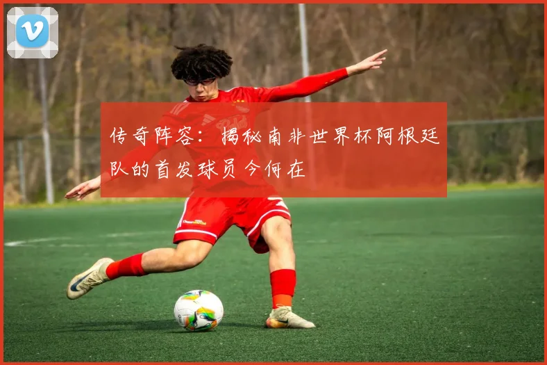 传奇阵容：揭秘南非世界杯阿根廷队的首发球员今何在