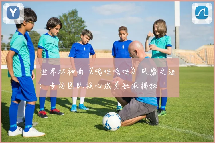 世界杯神曲《呜哇呜哇》风靡之谜:专访团队核心成员独家揭秘